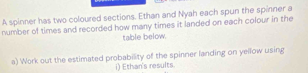 A spinner has two coloured sections. Ethan and Nyah each spun the spinner a 
number of times and recorded how many times it landed on each colour in the 
table below. 
a) Work out the estimated probability of the spinner landing on yellow using 
i) Ethan's results.