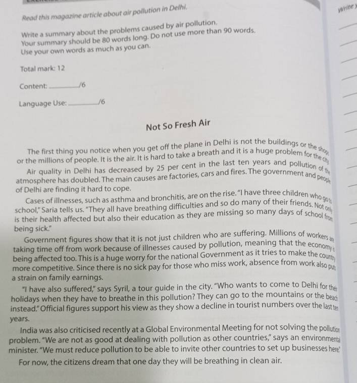 Read this magazine article about air pollution in Delhi. 
Write 
Write a summary about the problems caused by air pollution. 
Your summary should be 80 words long. Do not use more than 90 words, 
Use your own words as much as you can. 
Total mark: 12
Content: _/6 
Language Use:_ /6 
Not So Fresh Air 
The first thing you notice when you get off the plane in Delhi is not the buildings or the shop 
or the millions of people. It is the air. It is hard to take a breath and it is a huge problem for the cy 
Air quality in Delhi has decreased by 25 per cent in the last ten years and pollution of 
atmosphere has doubled. The main causes are factories, cars and fires. The government and peop 
of Delhi are finding it hard to cope. 
Cases of illnesses, such as asthma and bronchitis, are on the rise. “I have three children who go 
school,” Saria tells us. “They all have breathing difficulties and so do many of their friends. Not on 
is their health affected but also their education as they are missing so many days of school from 
being sick." 
Government figures show that it is not just children who are suffering. Millions of workers a 
taking time off from work because of illnesses caused by pollution, meaning that the economy 
being affected too. This is a huge worry for the national Government as it tries to make the countr 
more competitive. Since there is no sick pay for those who miss work, absence from work also pu 
a strain on family earnings. 
“I have also suffered,” says Syril, a tour guide in the city. “Who wants to come to Delhi for the 
holidays when they have to breathe in this pollution? They can go to the mountains or the bea 
instead." Official figures support his view as they show a decline in tourist numbers over the last te 
years. 
India was also criticised recently at a Global Environmental Meeting for not solving the pollutio 
problem. “We are not as good at dealing with pollution as other countries,” says an environmenta 
minister. “We must reduce pollution to be able to invite other countries to set up businesses here” 
For now, the citizens dream that one day they will be breathing in clean air.