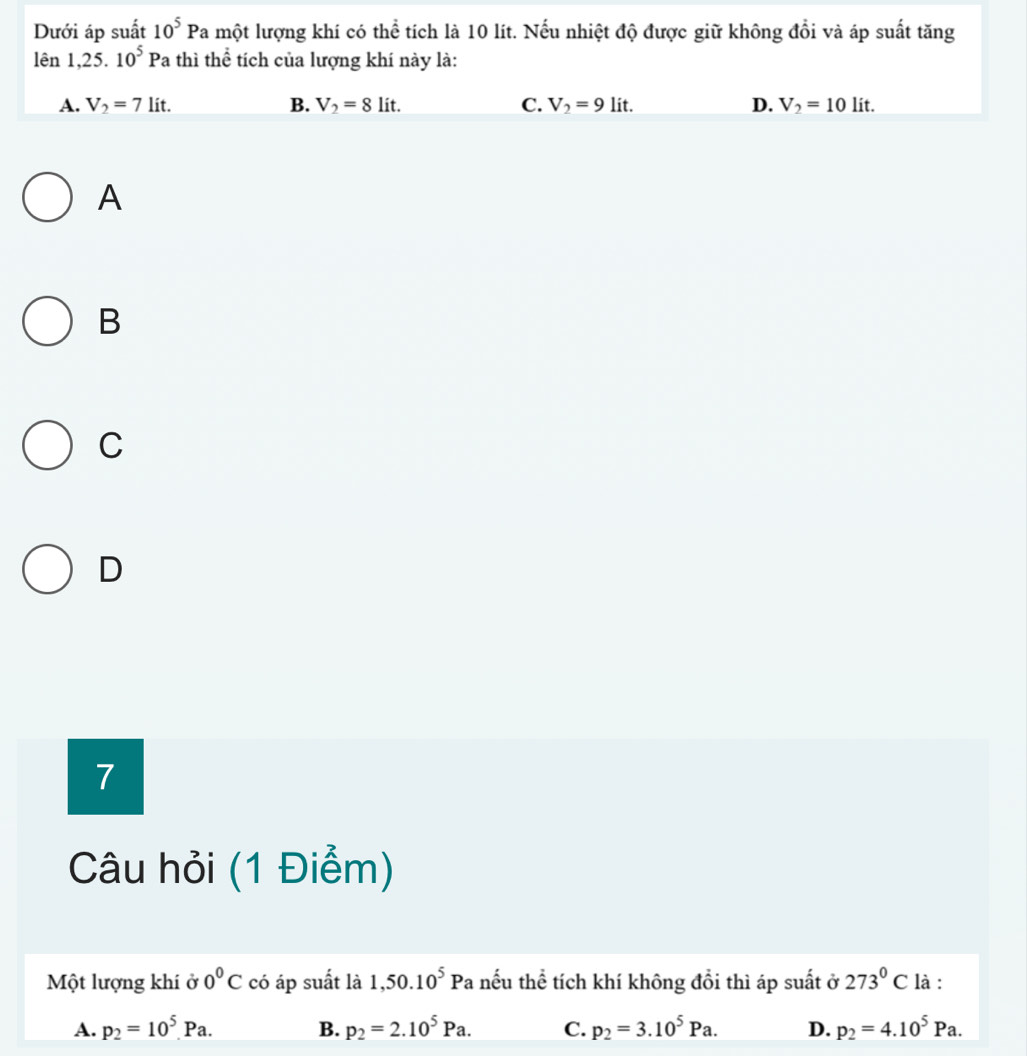 Dưới áp suất 10^5Pa Ta một lượng khí có thể tích là 10 lít. Nếu nhiệt độ được giữ không đổi và áp suất tăng
lên 1,25.10^5Pa thì thể tích của lượng khí này là:
A. V_2=7lit. B. V_2=8lit. C. V_2=9lit. D. V_2=10lit. 
A
B
C
D
7
Câu hỏi (1 Điểm)
Một lượng khí ở 0°C có áp suất là 1,50.10^5Pa : nếu thể tích khí không đổi thì áp suất ở 273°C là :
A. p_2=10^5.Pa. B. p_2=2.10^5Pa. C. p_2=3.10^5Pa. D. p_2=4.10^5Pa.