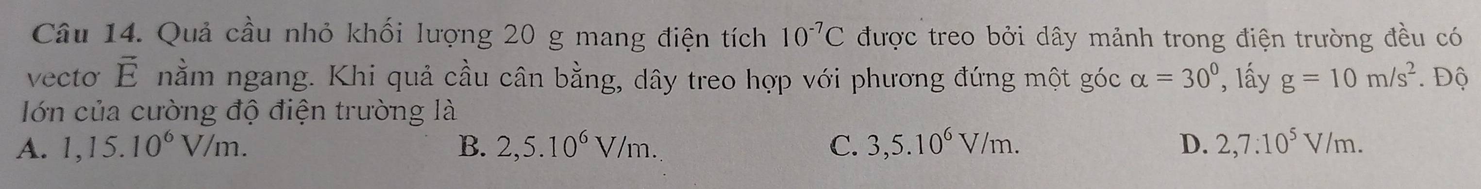 Quả cầu nhỏ khối lượng 20 g mang điện tích 10^(-7)C được treo bởi dây mảnh trong điện trường đều có
vecto vector E nằm ngang. Khi quả cầu cân bằng, dây treo hợp với phương đứng một góc alpha =30° , lấy g=10m/s^2. . Độ
Iớn của cường độ điện trường là
A. 1,15.10^6V/m. B. 2,5.10^6V/m. C. 3,5.10^6V/m. D. 2,7:10^5V/m.