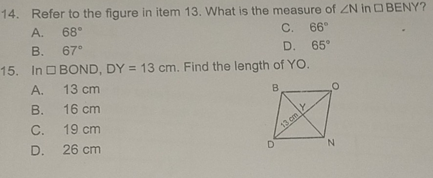 Refer to the figure in item 13. What is the measure of ∠ N in □ BENY ?
A. 68°
C. 66°
B. 67°
D. 65°
15. In □ BOND, DY=13cm. Find the length of YO.
A. 13 cm
B. 16 cm
C. 19 cm
D. 26 cm