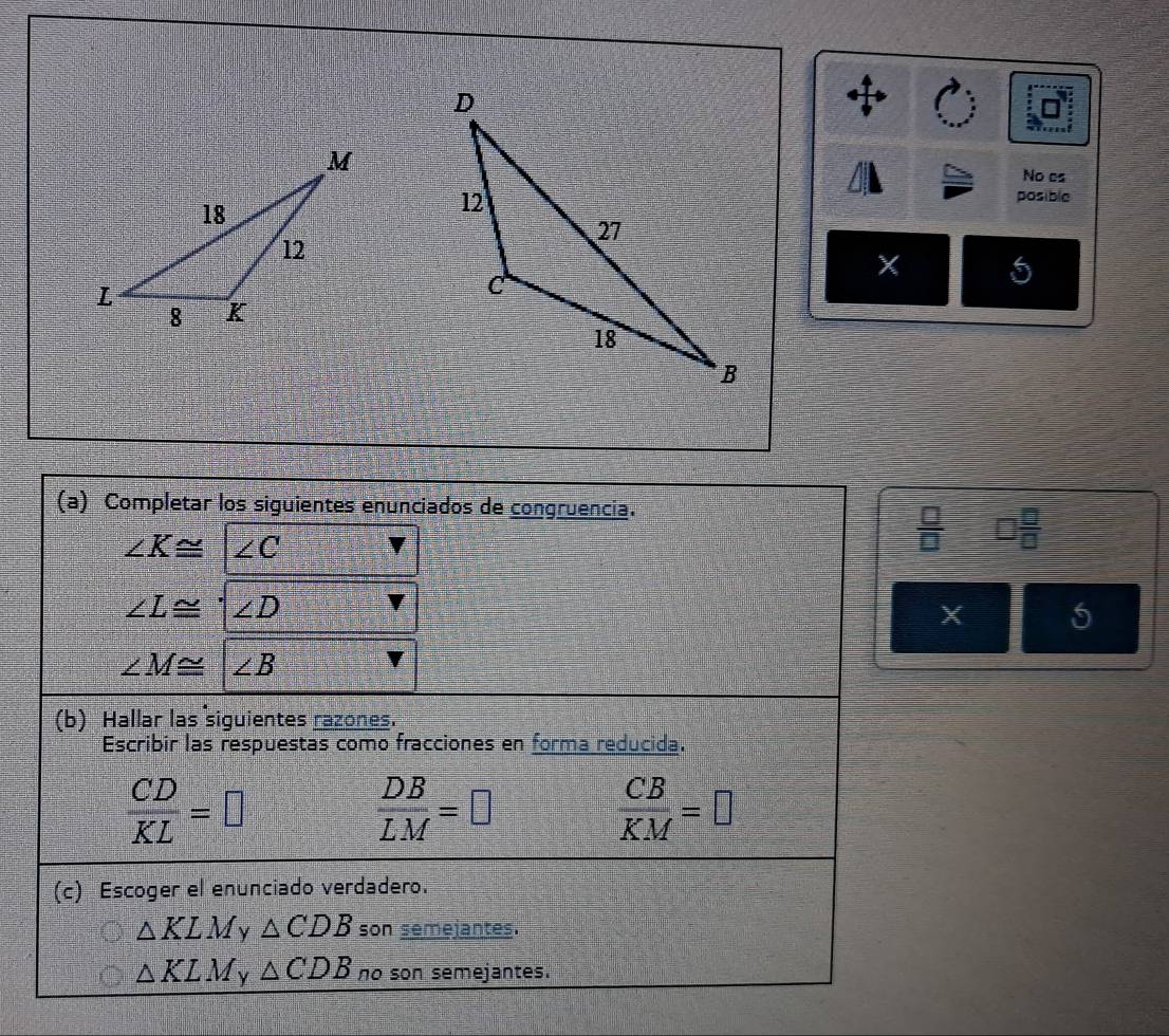 No cs
posible
5
(a) Completar los siguientes enunciados de congruencia.
∠ K≌ ∠ C
 □ /□   □  □ /□  
∠ L≌ '∠ D
X 5
∠ M≌ ∠ B
(b) Hallar las siguientes razones.
Escribir las respuestas como fracciones en forma reducida.
 CD/KL =□
 DB/LM =□
 CB/KM =□
(c) Escoger el enunciado verdadero.
△ KLM △ CDB son semejantes.
△ KLM ν △ CDB no son semejantes.