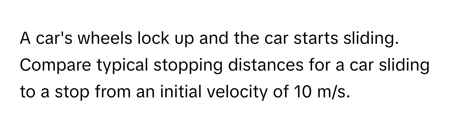 A car's wheels lock up and the car starts sliding. Compare typical stopping distances for a car sliding to a stop from an initial velocity of 10 m/s.