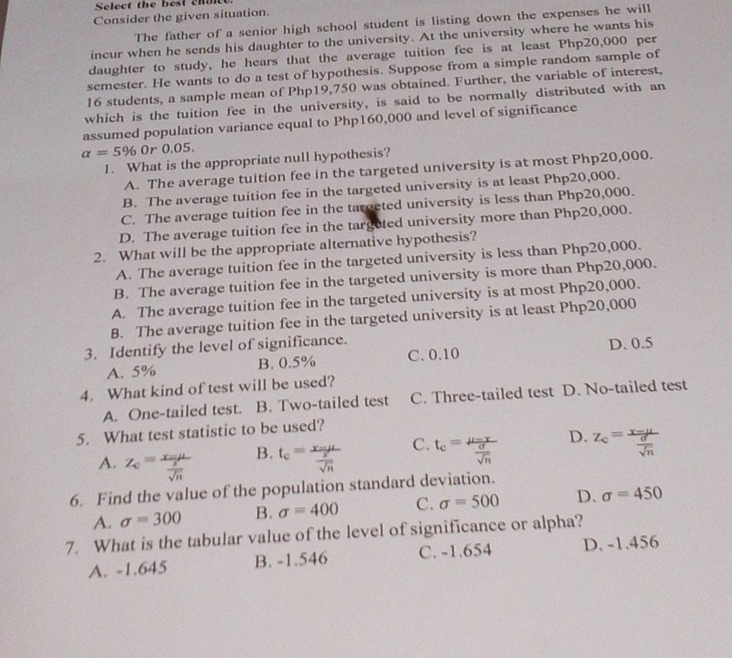 Select the best chace
Consider the given situation.
The father of a senior high school student is listing down the expenses he will
incur when he sends his daughter to the university. At the university where he wants his
daughter to study, he hears that the average tuition fee is at least Php20,000 per
semester. He wants to do a test of hypothesis. Suppose from a simple random sample of
16 students, a sample mean of Php19,750 was obtained. Further, the variable of interest,
which is the tuition fee in the university, is said to be normally distributed with an
assumed population variance equal to Php160,000 and level of significance
alpha =5% 0r 0.05.
1. What is the appropriate null hypothesis?
A. The average tuition fee in the targeted university is at most Php20,000.
B. The average tuition fee in the targeted university is at least Php20,000.
C. The average tuition fee in the tarceted university is less than Php20,000.
D. The average tuition fee in the targeted university more than Php20,000.
2. What will be the appropriate alternative hypothesis?
A. The average tuition fee in the targeted university is less than Php20,000.
B. The average tuition fee in the targeted university is more than Php20,000.
A. The average tuition fee in the targeted university is at most Php20,000.
B. The average tuition fee in the targeted university is at least Php20,000
3. Identify the level of significance.
A. 5% B. 0.5% C. 0.10 D. 0.5
4. What kind of test will be used?
A. One-tailed test. B. Two-tailed test C. Three-tailed test D. No-tailed test
5. What test statistic to be used?
C.
A. Z_c=frac x=mu  s/sqrt(n) 
B. t_c=frac x-mu  s/sqrt(n)  t_c=frac mu -r sigma /sqrt(n) 
D. Z_c=frac x-mu  sigma /sqrt(n) 
6. Find the value of the population standard deviation.
D. sigma =450
A. sigma =300 B. sigma =400
C. sigma =500
7. What is the tabular value of the level of significance or alpha?
A. -1.645 B. -1.546 C. -1.654
D. -1.456