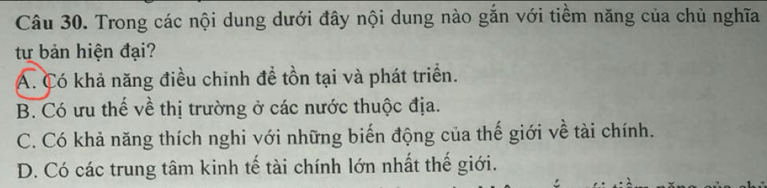 Trong các nội dung dưới đây nội dung nào gắn với tiềm năng của chủ nghĩa
từ bản hiện đại?
A. Có khả năng điều chinh để tồn tại và phát triển.
B. Có ưu thế về thị trường ở các nước thuộc địa.
C. Có khả năng thích nghi với những biến động của thế giới về tài chính.
D. Có các trung tâm kinh tế tài chính lớn nhất thế giới.