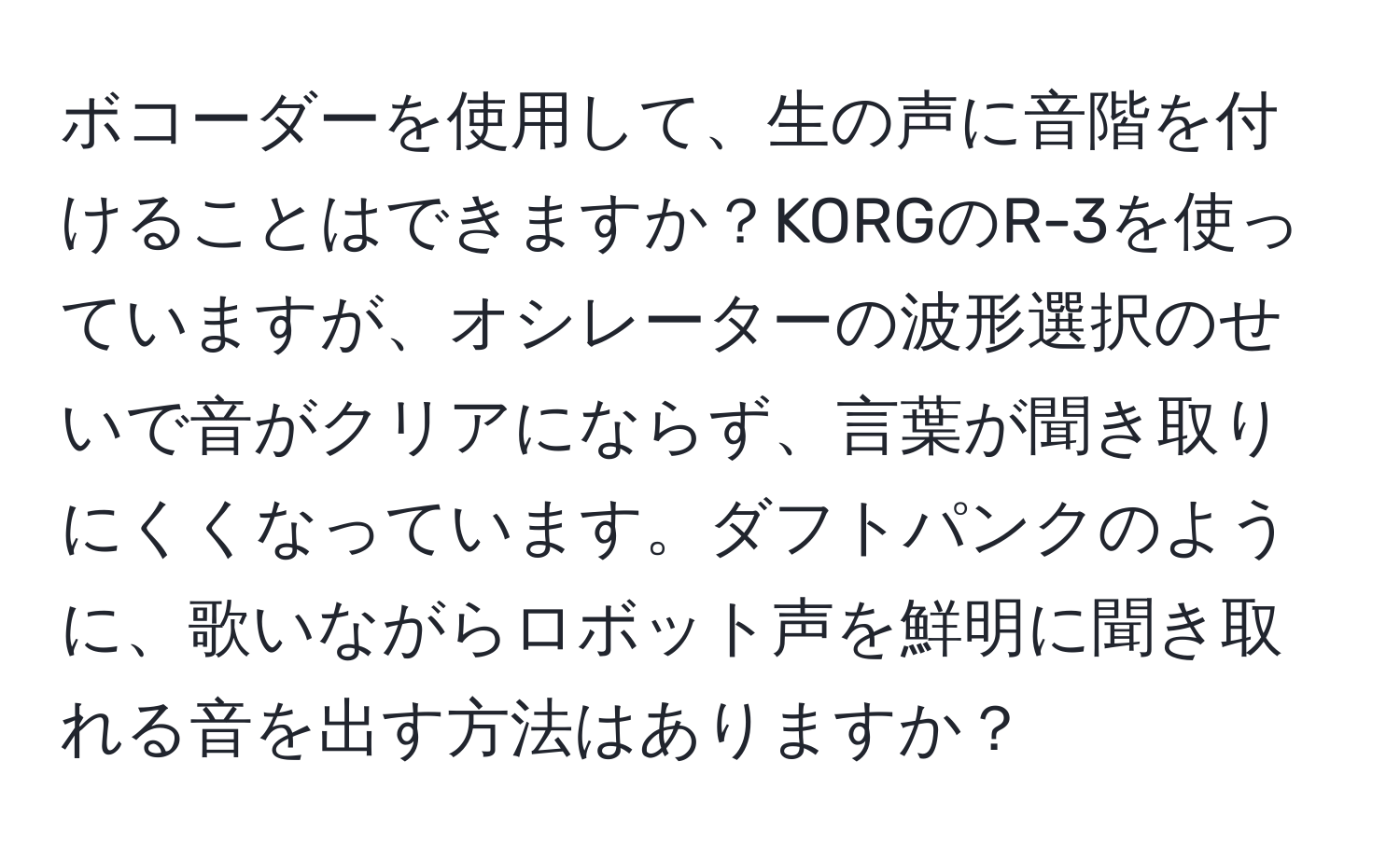 ボコーダーを使用して、生の声に音階を付けることはできますか？KORGのR-3を使っていますが、オシレーターの波形選択のせいで音がクリアにならず、言葉が聞き取りにくくなっています。ダフトパンクのように、歌いながらロボット声を鮮明に聞き取れる音を出す方法はありますか？