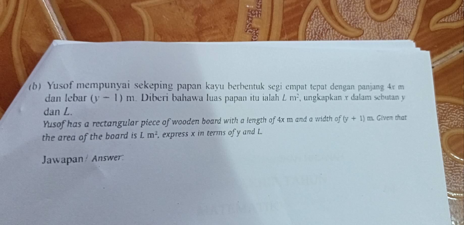 Yusof mempunyai sekeping papan kayu berbentuk segi empat tepat dengan panjang 4x m
dan lebar (y-1)m. Diberi bahawa luas papan itu ialah ∠ m^2 , ungkapkan x dalam sebutan y
dan L. 
Yusof has a rectangular piece of wooden board with a length of 4x m and a width of (y+1)m. Given that 
the area of the board is Lm^2 , express x in terms of y and L. 
Jawapan / Answer: