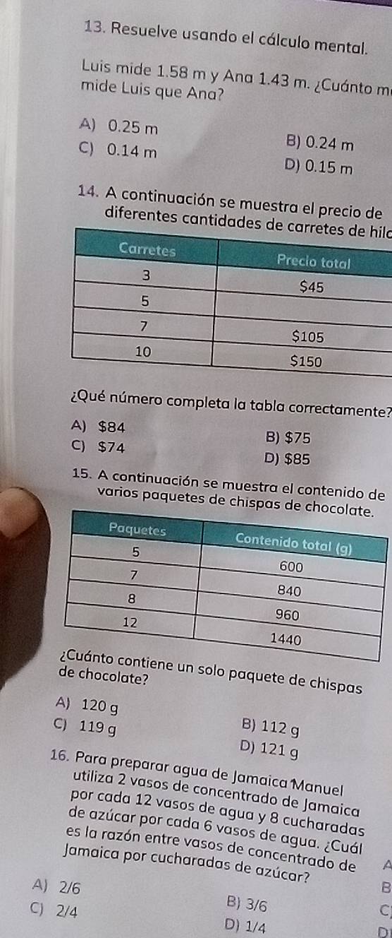 Resuelve usando el cálculo mental.
Luis mide 1.58 m y Ana 1.43 m. ¿Cuánto m
mide Luis que Ana?
A) 0.25 m B) 0.24 m
C) 0.14 m D) 0.15 m
14. A continuación se muestra el precio de
diferentes cantidlo
¿Qué número completa la tabla correctamente?
A) $84 B) $75
C) $74 D) $85
15. A continuación se muestra el contenido de
varios paquetes de chispas
un solo paquete de chispas
de chocolate?
A) 120 g B) 112 g
C) 119 g D) 121 g
16. Para preparar agua de Jamaica Manuel
utiliza 2 vasos de concentrado de Jamaica
por cada 12 vasos de agua y 8 cucharadas
de azúcar por cada 6 vasos de agua. ¿Cuál
es la razón entre vasos de concentrado de A
Jamaica por cucharadas de azúcar?
A) 2/6 B
B) 3/6
C
C) 2/4 D) 1/4
D