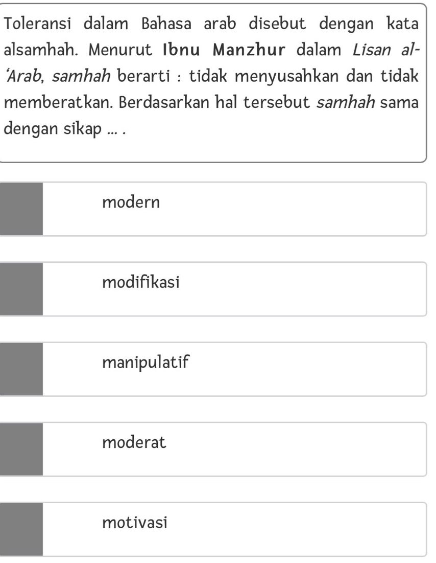 Toleransi dalam Bahasa arab disebut dengan kata
alsamhah. Menurut Ibnu Manzhur dalam Lisan al-
‘Arab, samhah berarti : tidak menyusahkan dan tidak
memberatkan. Berdasarkan hal tersebut samhah sama
dengan sikap ... .
modern
modifikasi
manipulatif
moderat
motivasi