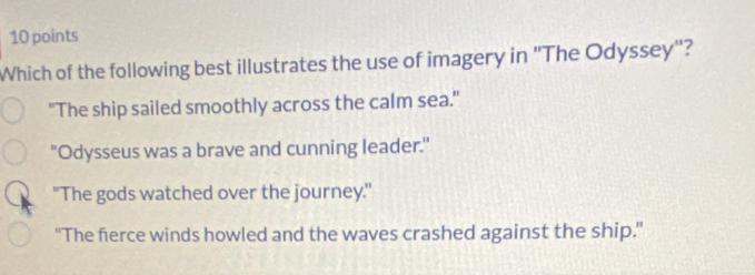 Which of the following best illustrates the use of imagery in 'The Odyssey"?
"The ship sailed smoothly across the calm sea."
"Odysseus was a brave and cunning leader."
"The gods watched over the journey."
"The fierce winds howled and the waves crashed against the ship."