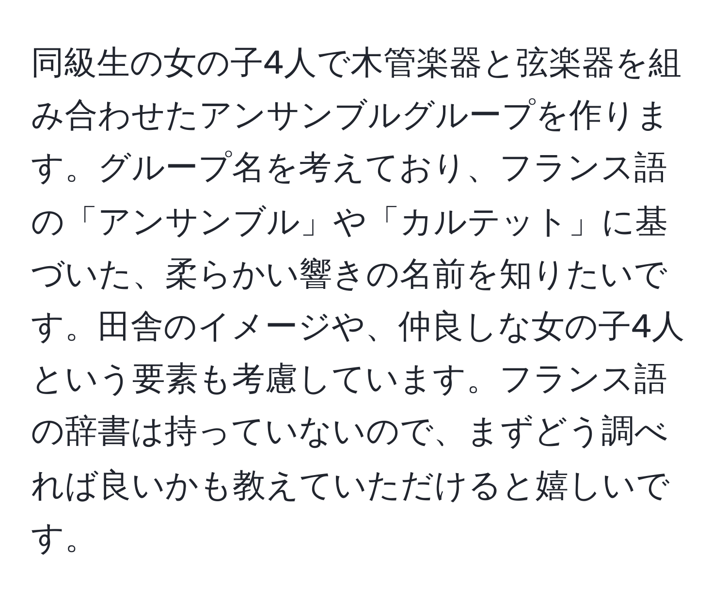 同級生の女の子4人で木管楽器と弦楽器を組み合わせたアンサンブルグループを作ります。グループ名を考えており、フランス語の「アンサンブル」や「カルテット」に基づいた、柔らかい響きの名前を知りたいです。田舎のイメージや、仲良しな女の子4人という要素も考慮しています。フランス語の辞書は持っていないので、まずどう調べれば良いかも教えていただけると嬉しいです。