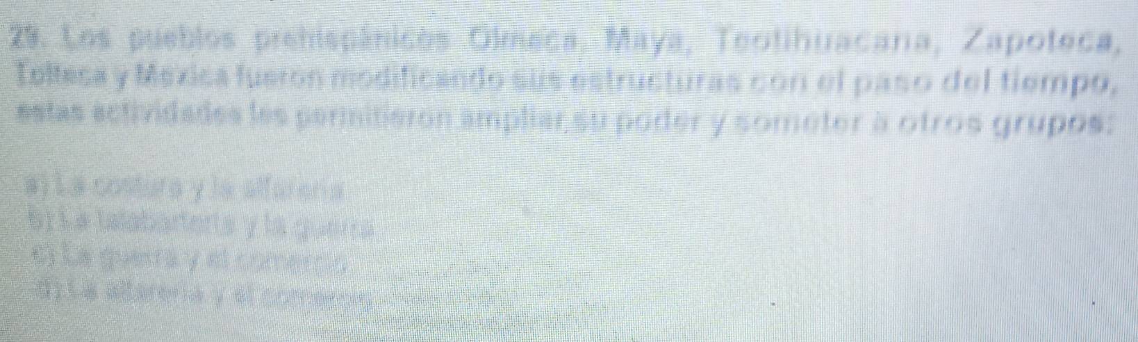 Los pueblos prehispánicos Olmeca, Maya, Teotihuacana, Zapoteca,
Tellesa y Mexica fueron modificando sus estructuras con el paso del tiempo,
estas actividades les permitieron ampliar su poder y someter a otros grupos:
a) La costura y la affaren a
S1Le talabarterta y la queria
el La querra y el comercin
d). La allerena y el comercre .