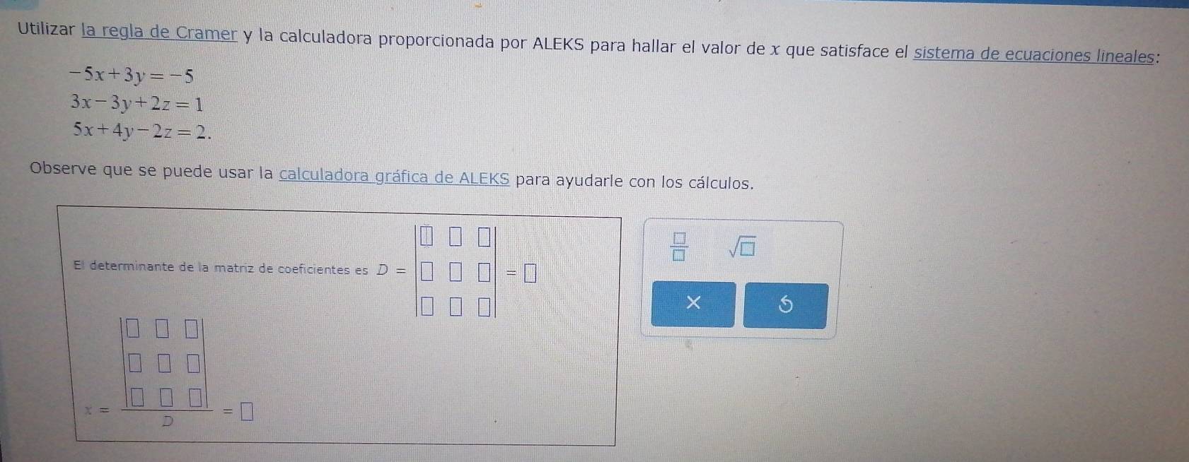 Utilizar la regla de Cramer y la calculadora proporcionada por ALEKS para hallar el valor de x que satisface el sistema de ecuaciones lineales:
-5x+3y=-5
3x-3y+2z=1
5x+4y-2z=2. 
Observe que se puede usar la calculadora gráfica de ALEKS para ayudarle con los cálculos. 
□ _ □ 
 □ /□   sqrt(□ ) 
El determinante de la matriz de coeficientes es = □ = 
×
= |□ □ □ |/2 =□