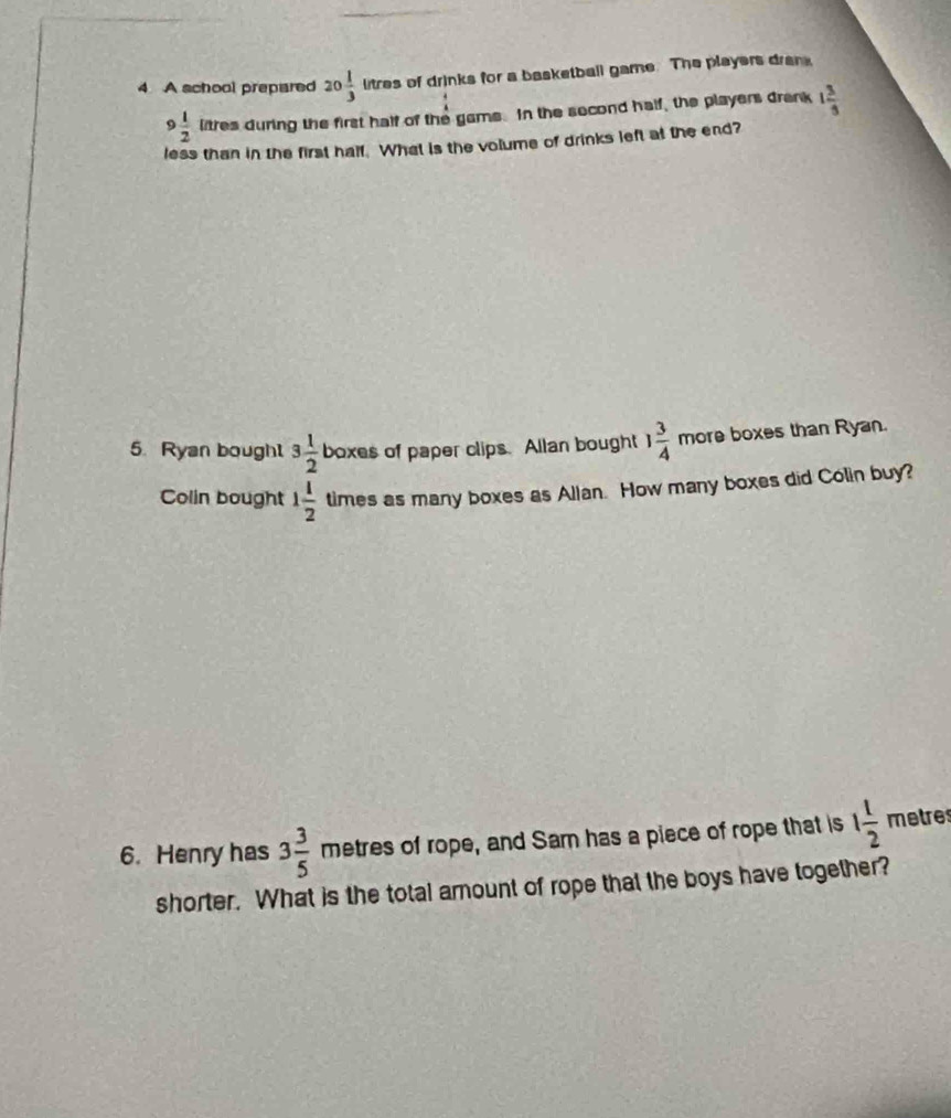 A school prepared 20 1/3 litres of drinks for a basketball game. The players dran
9 1/2 lares during the first half of the gams. In the second half, the players drank 1 3/3 
less than in the first half. What is the volume of drinks left at the end? 
5. Ryan boughl 3 1/2  boxes of paper clips. Allan bought 1 3/4  more boxes than Ryan. 
Colin bought 1 1/2  times as many boxes as Allan. How many boxes did Colin buy? 
6. Henry has 3 3/5  metres of rope, and Sam has a piece of rope that is 1 1/2  metres
shorter. What is the total amount of rope that the boys have together?