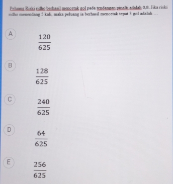 Peluang Riski ridho berhasil mencetak gol pada tendangan pinalti adalah 0,8. Jika riski
ridho menendang 5 kali, maka peluang ia berhasil mencetak tepat 3 gol adalah …
A  120/625 
B
 128/625 
C  240/625 
D
 64/625 
E  256/625 