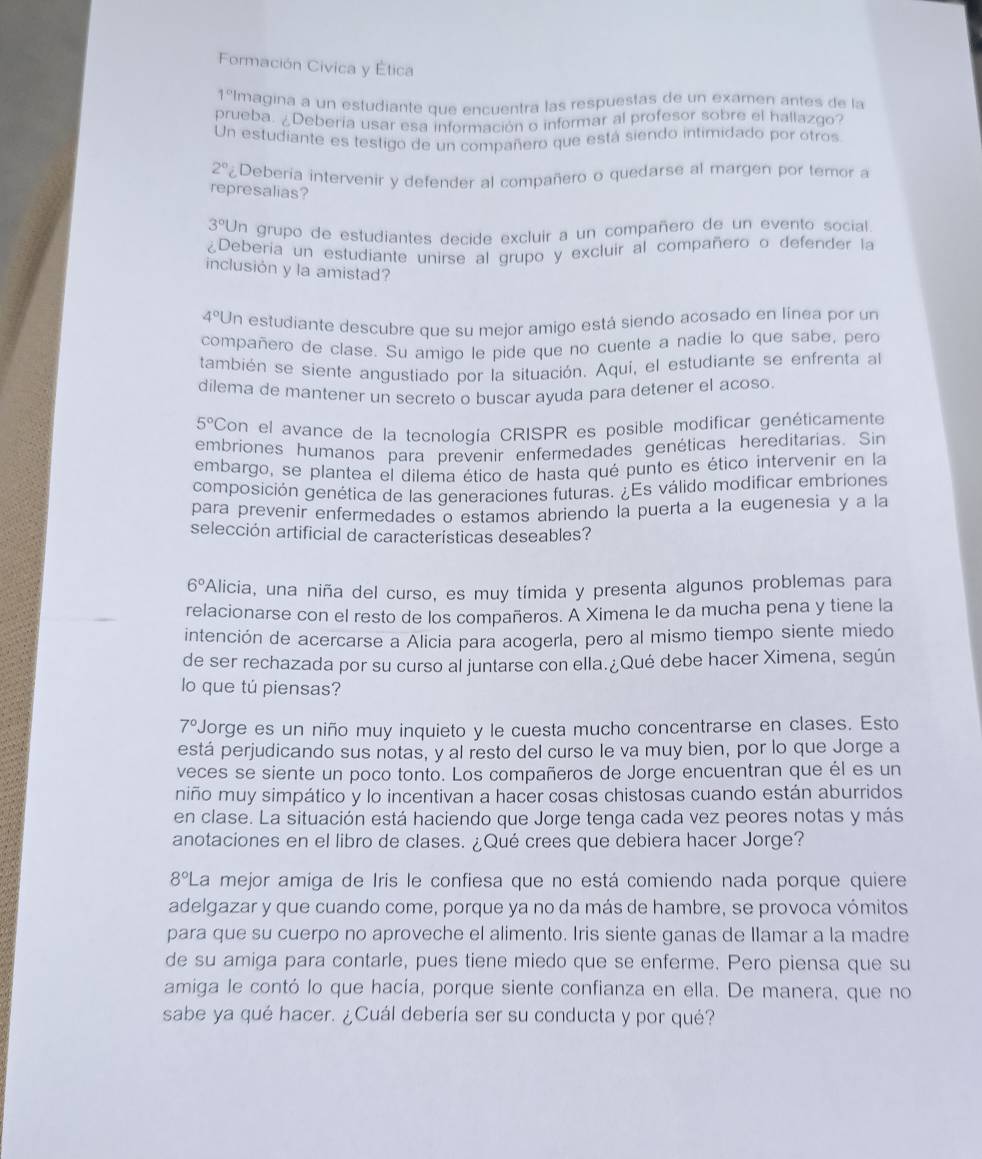 Formación Civica y Ética
1ºImagina a un estudiante que encuentra las respuestas de un examen antes de la
prueba. ¿Debería usar esa información o informar al profesor sobre el hallazgo?
Un estudiante es testigo de un compañero que está siendo intimidado por otros
2^0 Deberia intervenir y defender al compañero o quedarse al margen por temor a
represalias?
3°l Un grupo de estudiantes decide excluir a un compañero de un evento social
¿Deberia un estudiante unirse al grupo y excluir al compañero o defender la
inclusión y la amistad?
4°l Un estudiante descubre que su mejor amigo está siendo acosado en línea por un
compañero de clase. Su amigo le pide que no cuente a nadie lo que sabe, pero
también se siente angustiado por la situación. Aquí, el estudiante se enfrenta al
dilema de mantener un secreto o buscar ayuda para detener el acoso.
5° Con el avance de la tecnología CRISPR es posible modificar genéticamente
embriones humanos para prevenir enfermedades genéticas hereditarias. Sin
embargo, se plantea el dilema ético de hasta qué punto es ético intervenir en la
composición genética de las generaciones futuras. ¿Es válido modificar embriones
para prevenir enfermedades o estamos abriendo la puerta a la eugenesia y a la
selección artificial de características deseables?
6° Alicia, una niña del curso, es muy tímida y presenta algunos problemas para
relacionarse con el resto de los compañeros. A Ximena le da mucha pena y tiene la
intención de acercarse a Alicia para acogerla, pero al mismo tiempo siente miedo
de ser rechazada por su curso al juntarse con ella.¿Qué debe hacer Ximena, según
lo que tú piensas?
7° Jorge es un niño muy inquieto y le cuesta mucho concentrarse en clases. Esto
está perjudicando sus notas, y al resto del curso le va muy bien, por lo que Jorge a
veces se siente un poco tonto. Los compañeros de Jorge encuentran que él es un
niño muy simpático y lo incentivan a hacer cosas chistosas cuando están aburridos
en clase. La situación está haciendo que Jorge tenga cada vez peores notas y más
anotaciones en el libro de clases. ¿Qué crees que debiera hacer Jorge?
8° La mejor amiga de Iris le confiesa que no está comiendo nada porque quiere
adelgazar y que cuando come, porque ya no da más de hambre, se provoca vómitos
para que su cuerpo no aproveche el alimento. Iris siente ganas de Ilamar a la madre
de su amiga para contarle, pues tiene miedo que se enferme. Pero piensa que su
amiga le contó lo que hacía, porque siente confianza en ella. De manera, que no
sabe ya qué hacer. ¿Cuál debería ser su conducta y por qué?