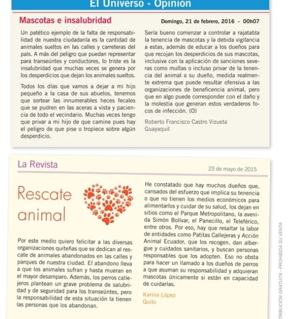 El Universo - Opinión
Mascotas e insalubridad Domingo, 21 de febrero, 2016 - 00h07
Un patético ejemplo de la falta de responsabi- Sería bueno comenzar a controlar a rajatabla
lidad de nuestra ciudadanía es la cantidad de la tenencia de mascotas y la debida vigilancia
animales sueltos en las calles y carreteras del a estas, además de educar a los dueños para
país. A más del peligro que puedan representar que recojan los desperdicios de sus mascotas,
para transeúntes y conductores, lo triste es la inclusive con la aplicación de sanciones seve-
insalubridad que muchas veces se genera por ras como multas o incluso privar de la tenen-
los desperdicios que dejan los animales sueltos. cia del animal a su dueño, medida realmen-
Todos los días que vamos a dejar a mi hijo te extrema que puede resultar ofensiva a las
organizaciones de beneficencia animal, pero
pequeño a la casa de sus abuelos, tenemos que en algo puede corresponder con el daño y
que sortear las innumerables heces fecales la molestia que generan estos verdaderos fo-
que se pudren en las aceras a vista y pacien-
cia de todo el vecindario. Muchas veces tengo cos de infección. (O)
que privar a mi hijo de que camine pues hay Roberto Francisco Castro Vizueta
el peligro de que pise o tropiece sobre algún Guayaquil
desperdicio.
La Revista 23 de mayo de 2015
He constatado que hay muchos dueños que,
cansados del esfuerzo que implica su tenencia
Rescateo que no tienen los medios económicos para
alimentarlos y cuidar de su salud, los dejan en
sitios como el Parque Metropolitano, la aveni-
animalda Simón Bolívar, el Panecillo, el Teleférico,
entre otros. Por eso, hay que resaltar la labor
de entidades como Patitas Callejeras y Acción
Por este medio quiero felicitar a las diversas Animal Ecuador, que los recogen, dan alber-
organizaciones quiteñas que se dedican al res- gue y cuidados sanitarios, y buscan personas
cate de animales abandonados en las calles y responsables que los adopten. Eso no obsta
el mayor desamparo. Además, los perros calle- mascotas únicamente si están en capacidad :
parques de nuestra ciudad. El abandono lleva para hacer un llamado a los dueños de perros
a que los animales sufran y hasta mueran en a que asuman su responsabilidad y adquieran
jeros plantean un grave problema de salubri- de cuidarlas.
dad y de seguridad para los transeúntes, pero Karina López
la responsabilidad de esta situación la tienen Quito
las personas que los abandonan.
