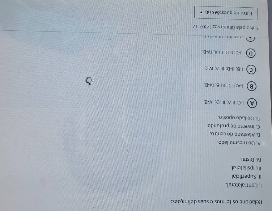 Relacione os termos e suas definições:
I. Contralateral.
II. Superficial.
III. Ipsilateral.
IV. Distal.
A. Do mesmo lado.
B. Afastado do centro.
C. Inverso de profundo.
D. Do lado oposto.
A  I-C; II-A; III-D; IV-B.
B  I-A; I-C; III-B; IV-D.
C ) I-B; I-D; II-A; ⅣV-C.
D I-C; II-D; III-A; IV-B.
C ' D - ' C ' A - 
Salvo pela última vez 14:07:37
Filtro de questões (4)