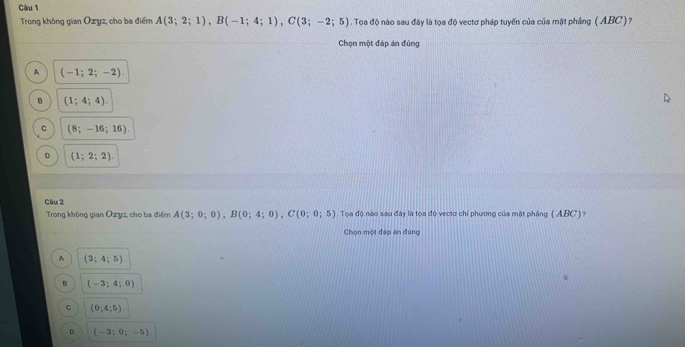 Trong không gian Oxyz, cho ba điểm A(3;2;1), B(-1;4;1), C(3;-2;5). Tọa độ nào sau đây là tọa độ vectơ pháp tuyến của của mặt phẳng (ABC)?
Chọn một đáp án đúng
A (-1;2;-2).
B (1;4;4).
C (8;-16;16).
。 (1;2;2). 
Câu 2
Trong không gian Ozyz, cho ba điểm A(3;0;0), B(0;4;0), C(0;0;5) Tọa độ nào sau đây là tọa độ vectơ chỉ phương của mặt phầng ( ABC)?
Chọn một đáp án đúng
A (3;4;5).
B (-3;4;0).
C (0;4;5)
D (-3;0;-5)