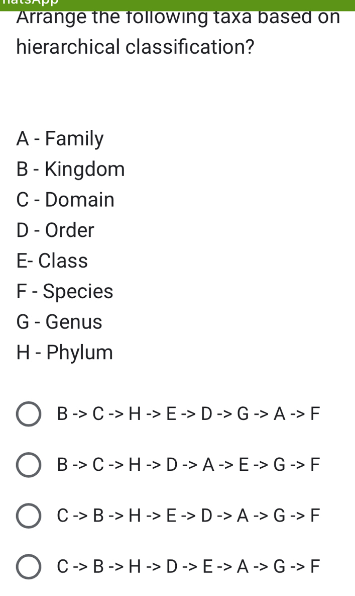 Arrange the following taxa based on
hierarchical classification?
A - Family
B - Kingdom
C - Domain
D - Order
E- Class
F - Species
G - Genus
H - Phylum
Bto Cto Hto Eto Dto Gto Ato F
Bto Cto Hto Dto Ato Eto Gto F
Cto Bto Hto Eto Dto Ato Gto F
Cto Bto Hto Dto Eto Ato Gto F