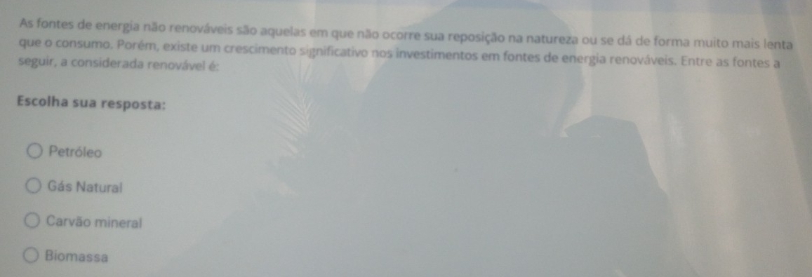 As fontes de energia não renováveis são aquelas em que não ocorre sua reposição na natureza ou se dá de forma muito mais lenta
que o consumo. Porém, existe um crescimento significativo nos investimentos em fontes de energia renováveis. Entre as fontes a
seguir, a considerada renovável é:
Escolha sua resposta:
Petróleo
Gás Natural
Carvão mineral
Biomassa