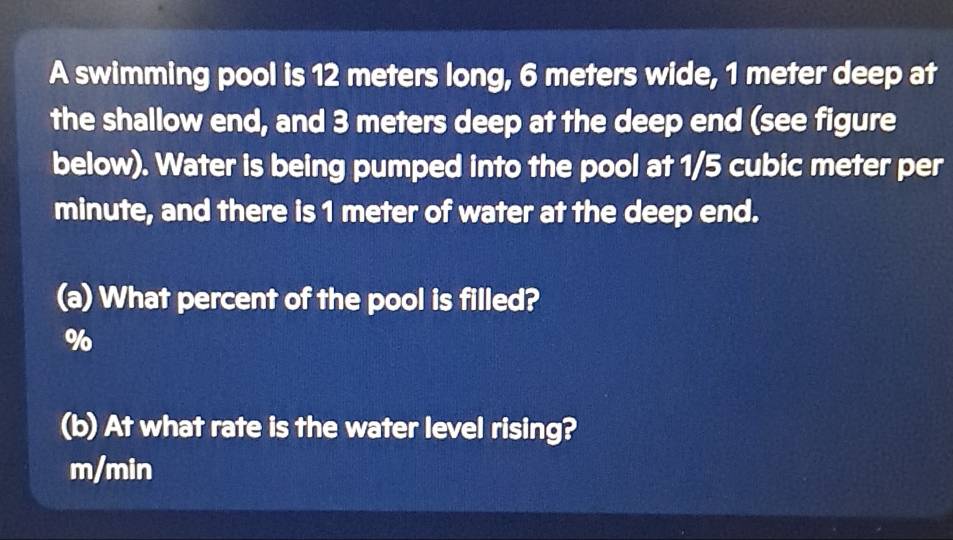 A swimming pool is 12 meters long, 6 meters wide, 1 meter deep at 
the shallow end, and 3 meters deep at the deep end (see figure 
below). Water is being pumped into the pool at 1/5 cubic meter per
minute, and there is 1 meter of water at the deep end. 
(a) What percent of the pool is filled?
%
(b) At what rate is the water level rising?
m/min