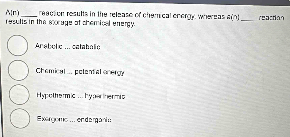 A(n) _reaction results in the release of chemical energy, whereas a(n) _reaction
results in the storage of chemical energy.
Anabolic ... catabolic
Chemical ... potential energy
Hypothermic ... hyperthermic
Exergonic ... endergonic