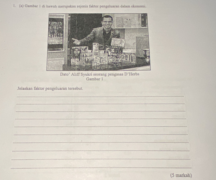 Gambar 1 di bawah merupakan sejenis faktor pengeluaran dalam ekonomi. 
Dato’ Aliff Syukri seorang pengasas D'
Gambar 1 
Jelaskan faktor pengeluaran tersebut. 
_ 
_ 
_ 
_ 
_ 
_ 
_ 
_ 
_ 
_ 
(5 markah)