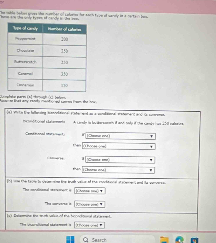 or 
The table below gives the number of calories for each type of candy in a certain box. 
hese are the only types of candy in the box. 
Complete parts (a) through (c) below. 
Assume that any candy mentioned comes from the box. 
(a) Write the following biconditional statement as a conditional statement and its converse. 
Biconditional statement: A candy is butterscotch if and only if the candy has 250 calories, 
Conditional statement: If (Choose one) 
then (Choose one) 
Converse: If (Choose one) 
then (Choose one) 
(b) Use the table to determine the truth value of the conditional statement and its converse. 
The conditional statement is (Choose one) 
The converse is (Choose one) 
(c) Determine the truth value of the biconditional statement. 
The biconditional statement is (Choose one) 
QSearch