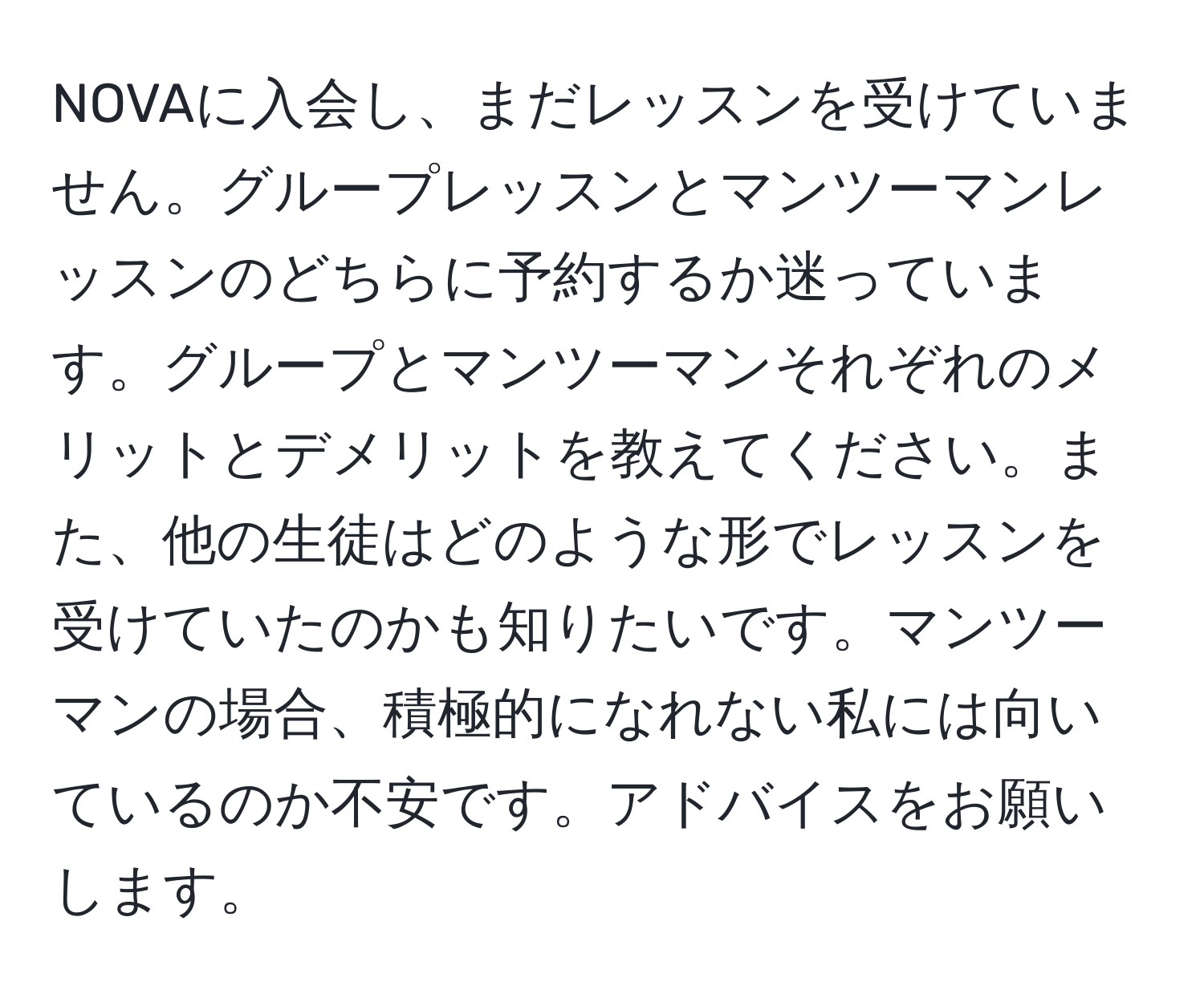 NOVAに入会し、まだレッスンを受けていません。グループレッスンとマンツーマンレッスンのどちらに予約するか迷っています。グループとマンツーマンそれぞれのメリットとデメリットを教えてください。また、他の生徒はどのような形でレッスンを受けていたのかも知りたいです。マンツーマンの場合、積極的になれない私には向いているのか不安です。アドバイスをお願いします。