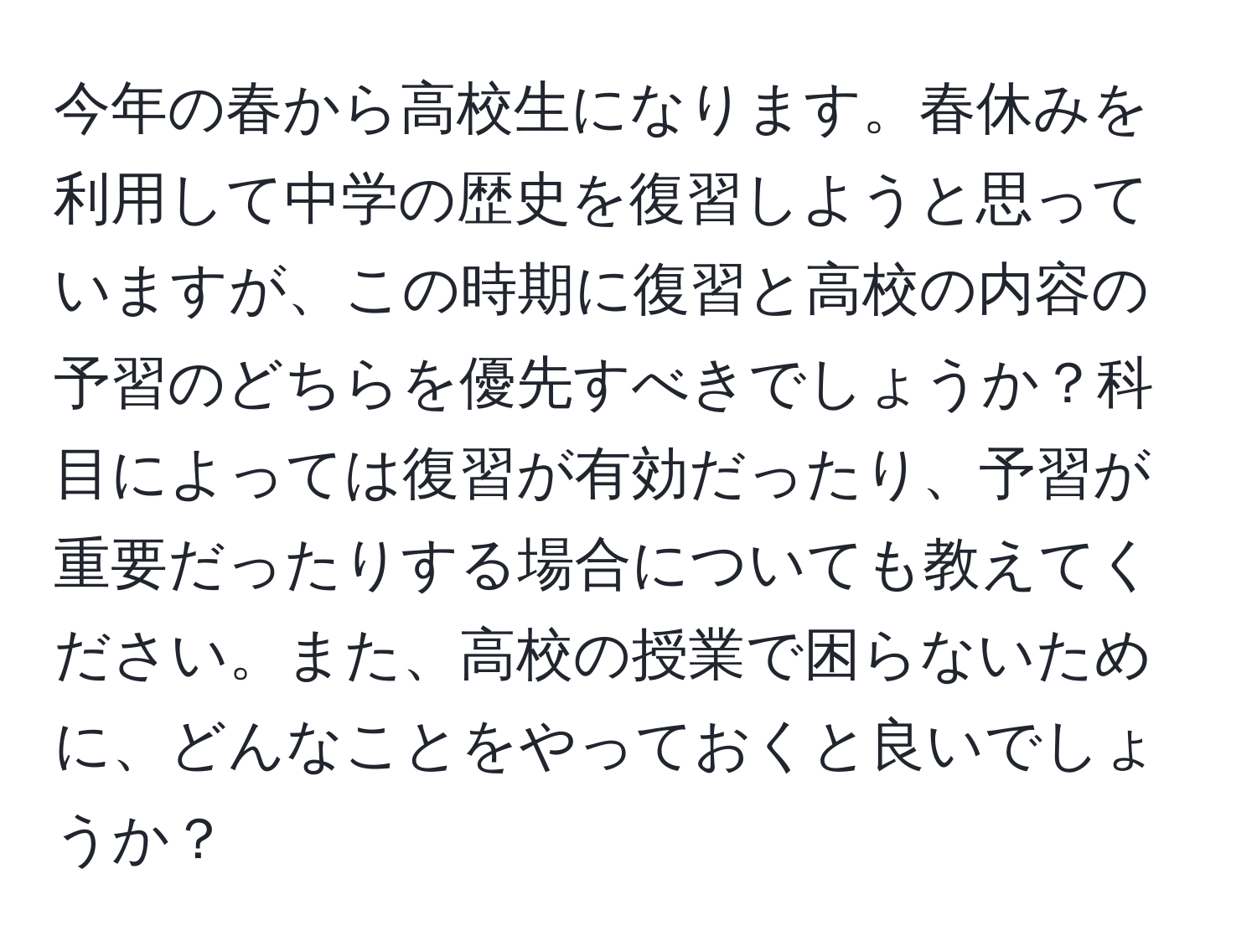 今年の春から高校生になります。春休みを利用して中学の歴史を復習しようと思っていますが、この時期に復習と高校の内容の予習のどちらを優先すべきでしょうか？科目によっては復習が有効だったり、予習が重要だったりする場合についても教えてください。また、高校の授業で困らないために、どんなことをやっておくと良いでしょうか？