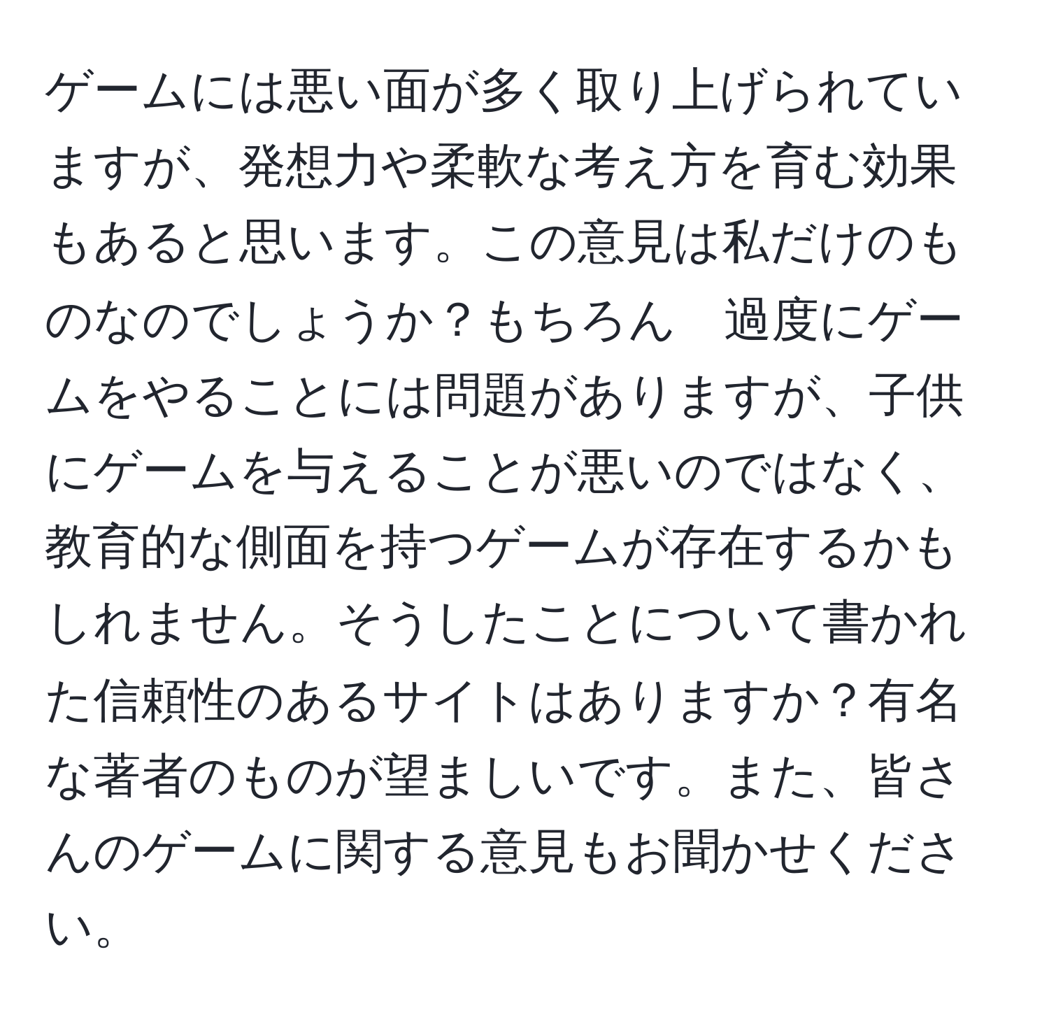 ゲームには悪い面が多く取り上げられていますが、発想力や柔軟な考え方を育む効果もあると思います。この意見は私だけのものなのでしょうか？もちろん　過度にゲームをやることには問題がありますが、子供にゲームを与えることが悪いのではなく、教育的な側面を持つゲームが存在するかもしれません。そうしたことについて書かれた信頼性のあるサイトはありますか？有名な著者のものが望ましいです。また、皆さんのゲームに関する意見もお聞かせください。