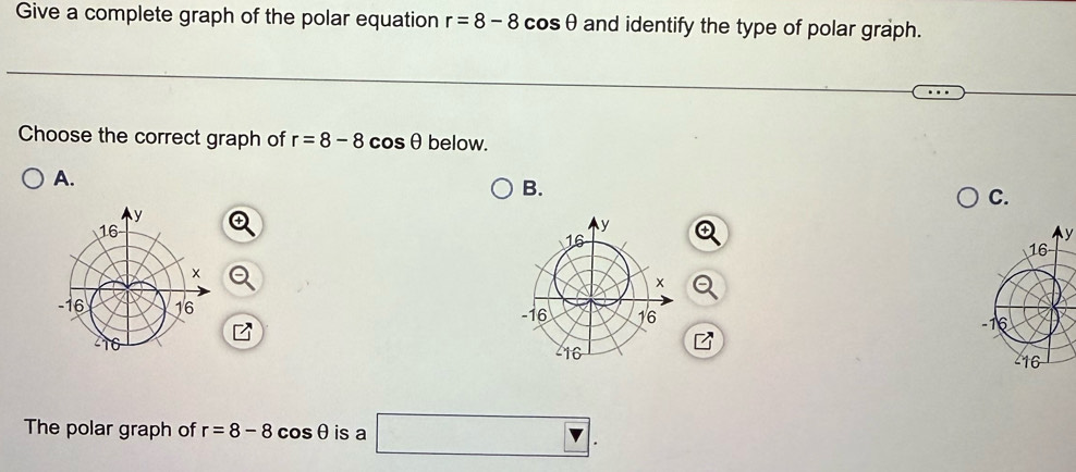 Give a complete graph of the polar equation r=8-8cos θ and identify the type of polar graph. 
Choose the correct graph of r=8-8cos θ below. 
A. 
B. 
C. 
y 


The polar graph of r=8-8cos θ is a □ .