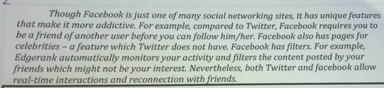 Though Facebook is just one of many social networking sites, it has unique features 
that make it more addictive. For example, compared to Twitter, Facebook requires you to 
be a friend of another user before you can follow him/her. Facebook also has pages for 
celebrities - a feature which Twitter does not have. Facebook has filters. For example, 
Edgerank automatically monitors your activity and filters the content posted by your 
friends which might not be your interest. Nevertheless, both Twitter and facebook allow 
real-time interactions and reconnection with friends.