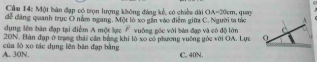 Một bàn đạp có trọn lượng không đáng kể, có chiều dài OA=20cm , quay
dể dàng quanh trục O nằm ngang. Một lò xo găn vào điểm giữa C. Người ta tác
dụng lên bàn đạp tại điểm A một lực vector F vuông góc với bàn đạp và có độ lớn
20N. Bàn đạp ở trạng thái cân bằng khi lò xo có phương vuông góc với OA. Lực 
của lò xo tác dụng lên bàn đạp băng
A. 30N. C. 40N.