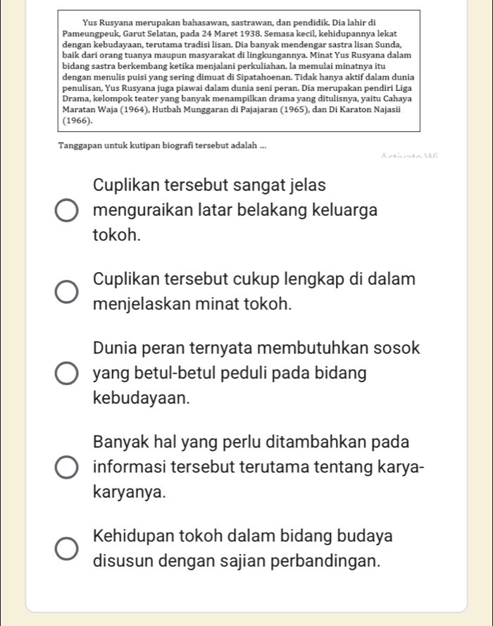 Yus Rusyana merupakan bahasawan, sastrawan, dan pendidik. Dia lahir di 
Pameungpeuk, Garut Selatan, pada 24 Maret 1938. Semasa kecil, kehidupannya lekat 
dengan kebudayaan, terutama tradisi lisan. Dia banyak mendengar sastra lisan Sunda, 
baik dari orang tuanya maupun masyarakat di lingkungannya. Minat Yus Rusyana dalam 
bidang sastra berkembang ketika menjalani perkuliahan. la memulai minatnya itu 
dengan menulis puisi yang sering dimuat di Sipatahoenan. Tidak hanya aktif dalam dunia 
penulisan, Yus Rusyana juga piawai dalam dunia seni peran. Dia merupakan pendiri Liga 
Drama, kelompok teater yang banyak menampilkan drama yang ditulisnya, yaitu Cahaya 
Maratan Waja (1964), Hutbah Munggaran di Pajajaran (1965), dan Di Karaton Najasii 
(1966). 
Tanggapan untuk kutipan biografi tersebut adalah ... 
Activato 
li 
Cuplikan tersebut sangat jelas 
menguraikan latar belakang keluarga 
tokoh. 
Cuplikan tersebut cukup lengkap di dalam 
menjelaskan minat tokoh. 
Dunia peran ternyata membutuhkan sosok 
yang betul-betul peduli pada bidang 
kebudayaan. 
Banyak hal yang perlu ditambahkan pada 
informasi tersebut terutama tentang karya- 
karyanya. 
Kehidupan tokoh dalam bidang budaya 
disusun dengan sajian perbandingan.