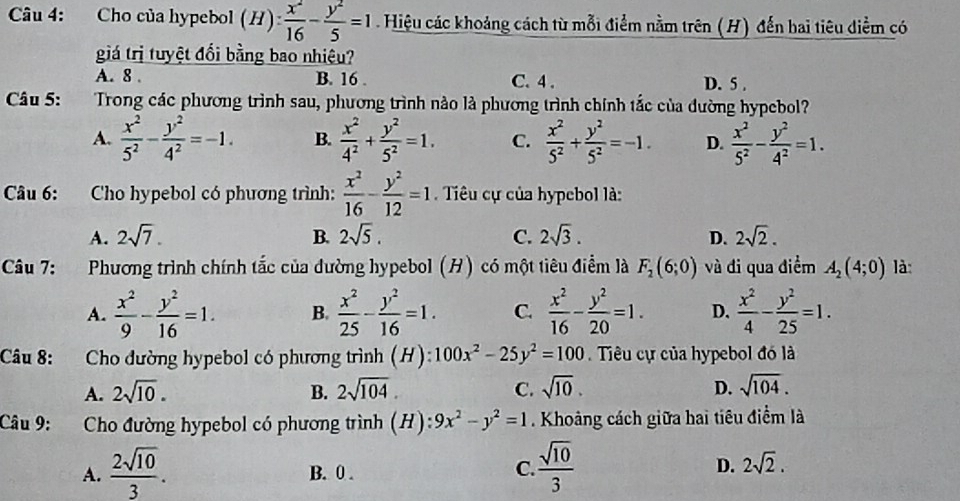 Cho của hypebol (H): x^2/16 - y^2/5 =1 Hiệu các khoảng cách từ mỗi điểm nằm trên (H) đến bai tiêu diểm có
giá trị tuyệt đối bằng bao nhiệu?
A. 8 . B. 16 . C. 4 . D. 5 .
Câu 5: Trong các phương trình sau, phương trình nào là phương trình chính tắc của đường hypebol?
A.  x^2/5^2 - y^2/4^2 =-1. B.  x^2/4^2 + y^2/5^2 =1. C.  x^2/5^2 + y^2/5^2 =-1. D.  x^2/5^2 - y^2/4^2 =1.
Câu 6: Cho hypebol có phương trình:  x^2/16 - y^2/12 =1 Tiêu cự của hypebol là:
A. 2sqrt(7). B. 2sqrt(5). C. 2sqrt(3). D. 2sqrt(2).
Câu 7: Phương trình chính tắc của đường hypebol (H) có một tiêu điểm là F_2(6;0) và đi qua điểm A_2(4;0) là:
A.  x^2/9 - y^2/16 =1. B.  x^2/25 - y^2/16 =1. C.  x^2/16 - y^2/20 =1. D.  x^2/4 - y^2/25 =1.
Câu 8: Cho đường hypebol có phương trình (H): 100x^2-25y^2=100 Tiêu cự của hypebol đó là
A. 2sqrt(10). B. 2sqrt(104). C. sqrt(10). D. sqrt(104).
Câu 9: Cho đường hypebol có phương trình (H): 9x^2-y^2=1. Khoảng cách giữa hai tiêu điểm là
A.  2sqrt(10)/3 . B. 0 .
C.  sqrt(10)/3  D. 2sqrt(2).