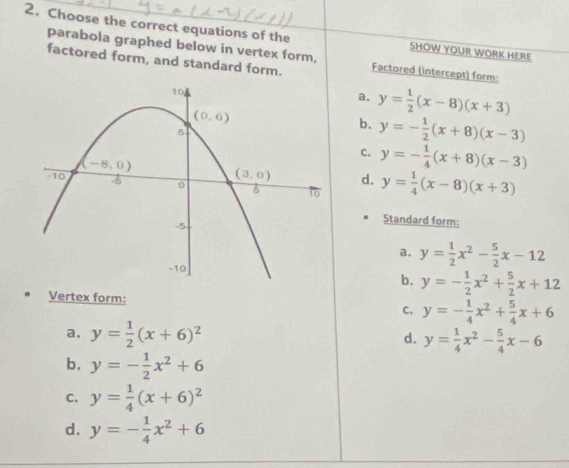 Choose the correct equations of the SHOW YOUR WORK HERE
parabola graphed below in vertex form,
factored form, and standard form. Factored (intercept) form:
a, y= 1/2 (x-8)(x+3)
b. y=- 1/2 (x+8)(x-3)
C. y=- 1/4 (x+8)(x-3)
d. y= 1/4 (x-8)(x+3)
Standard form:
a. y= 1/2 x^2- 5/2 x-12
b. y=- 1/2 x^2+ 5/2 x+12
Vertex form: C, y=- 1/4 x^2+ 5/4 x+6
a. y= 1/2 (x+6)^2 y= 1/4 x^2- 5/4 x-6
d.
b. y=- 1/2 x^2+6
C. y= 1/4 (x+6)^2
d. y=- 1/4 x^2+6