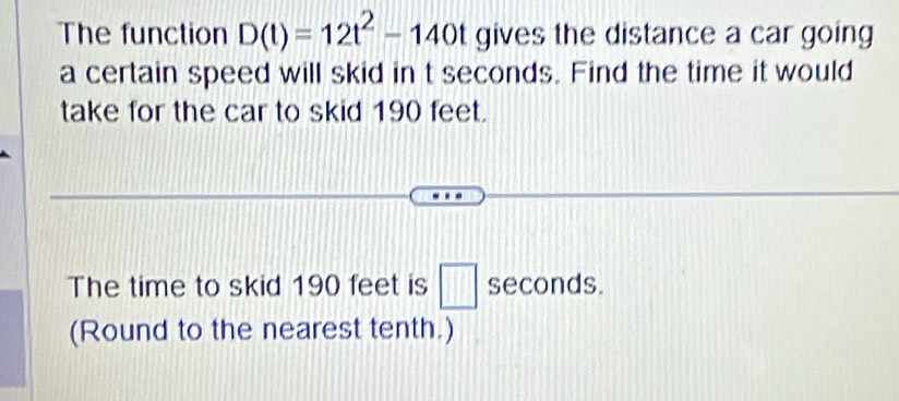 The function D(t)=12t^2-140t gives the distance a car going 
a certain speed will skid in t seconds. Find the time it would 
take for the car to skid 190 feet. 
The time to skid 190 feet is □ seconds. 
(Round to the nearest tenth.)