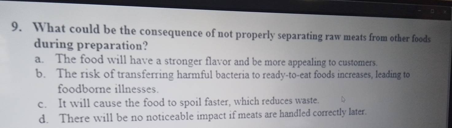 What could be the consequence of not properly separating raw meats from other foods
during preparation?
a. The food will have a stronger flavor and be more appealing to customers.
b. The risk of transferring harmful bacteria to ready-to-eat foods increases, leading to
foodborne illnesses.
c. It will cause the food to spoil faster, which reduces waste.
d. There will be no noticeable impact if meats are handled correctly later.