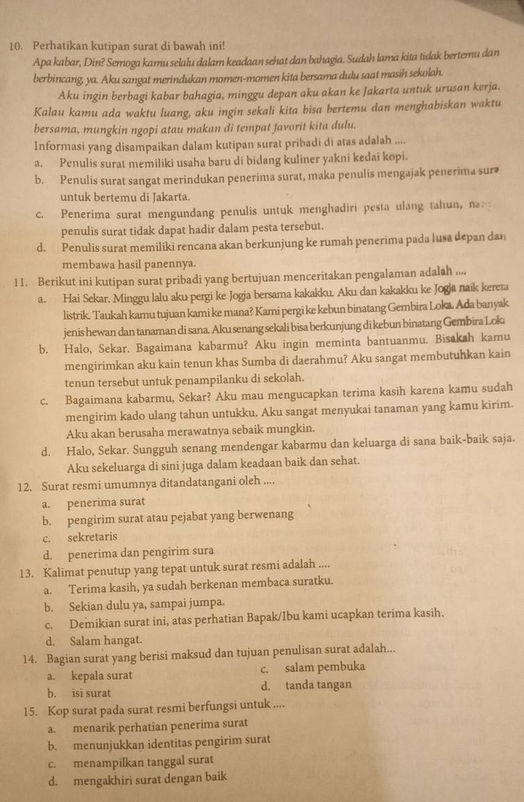 Perhatikan kutipan surat di bawah ini!
Apa kabar, Din? Semoga kamu selalu dalam keadaan sehat dan bahagia. Sudah lama kita tidak bertemu dan
berbincang, ya. Aku sangat merindukan momen-momen kita bersama dulu saat masih sekolah.
Aku ingin berbagi kabar bahagia, minggu depan aku akan ke Jakarta untuk urusan kerja.
Kalau kamu ada waktu luang, aku ingin sekali kita bisa bertemu dan menghabiskan waktu
bersama, mungkin ngopi atau makan di tempat favorit kita dulu.
Informasi yang disampaikan dalam kutipan surat pribadi di atas adalah ....
a. Penulis surat memiliki usaha baru di bidang kuliner yakni kedai kopi.
b. Penulis surat sangat merindukan penerima surat, maka penulis mengajak penerima surə
untuk bertemu di Jakarta.
c. Penerima surat mengundang penulis untuk menghadiri pesta ulang tahun, na 
penulis surat tidak dapat hadir dalam pesta tersebut.
d. Penulis surat memiliki rencana akan berkunjung ke rumah penerima pada lusa depan dan
membawa hasil panennya.
11. Berikut ini kutipan surat pribadi yang bertujuan menceritakan pengalaman adalah ....
a. Hai Sekar, Minggu lalu aku pergi ke Jogja bersama kakakku. Aku dan kakakku ke Jogja naik kereta
listrik. Taukah kamu tujuan kami ke mana? Kami pergi ke kebun binatang Gembira Loka. Ada banyak
jenis hewan dan tanaman di sana. Aku senang sekali bisa berkunjung di kebun binatang Gembira Lok
b. Halo, Sekar. Bagaimana kabarmu? Aku ingin meminta bantuanmu. Bisakah kamu
mengirimkan aku kain tenun khas Sumba di daerahmu? Aku sangat membutuhkan kain
tenun tersebut untuk penampilanku di sekolah.
c. Bagaimana kabarmu, Sekar? Aku mau mengucapkan terima kasih karena kamu sudah
mengirim kado ulang tahun untukku. Aku sangat menyukai tanaman yang kamu kirim.
Aku akan berusaha merawatnya sebaik mungkin.
d. Halo, Sekar. Sungguh senang mendengar kabarmu dan keluarga di sana baik-baik saja.
Aku sekeluarga di sini juga dalam keadaan baik dan sehat.
12. Surat resmi umumnya ditandatangani oleh ....
a. penerima surat
b. pengirim surat atau pejabat yang berwenang
c. sekretaris
d. penerima dan pengirim sura
13. Kalimat penutup yang tepat untuk surat resmi adalah ....
a. Terima kasih, ya sudah berkenan membaca suratku.
b. Sekian dulu ya, sampai jumpa.
c. Demikian surat ini, atas perhatian Bapak/Ibu kami ucapkan terima kasih.
d. Salam hangat.
14. Bagian surat yang berisi maksud dan tujuan penulisan surat adalah...
a. kepala surat c. salam pembuka
b. isi surat d. tanda tangan
15. Kop surat pada surat resmi berfungsi untuk ....
a. menarik perhatian penerima surat
b. menunjukkan identitas pengirim surat
c. menampilkan tanggal surat
d. mengakhiri surat dengan baik