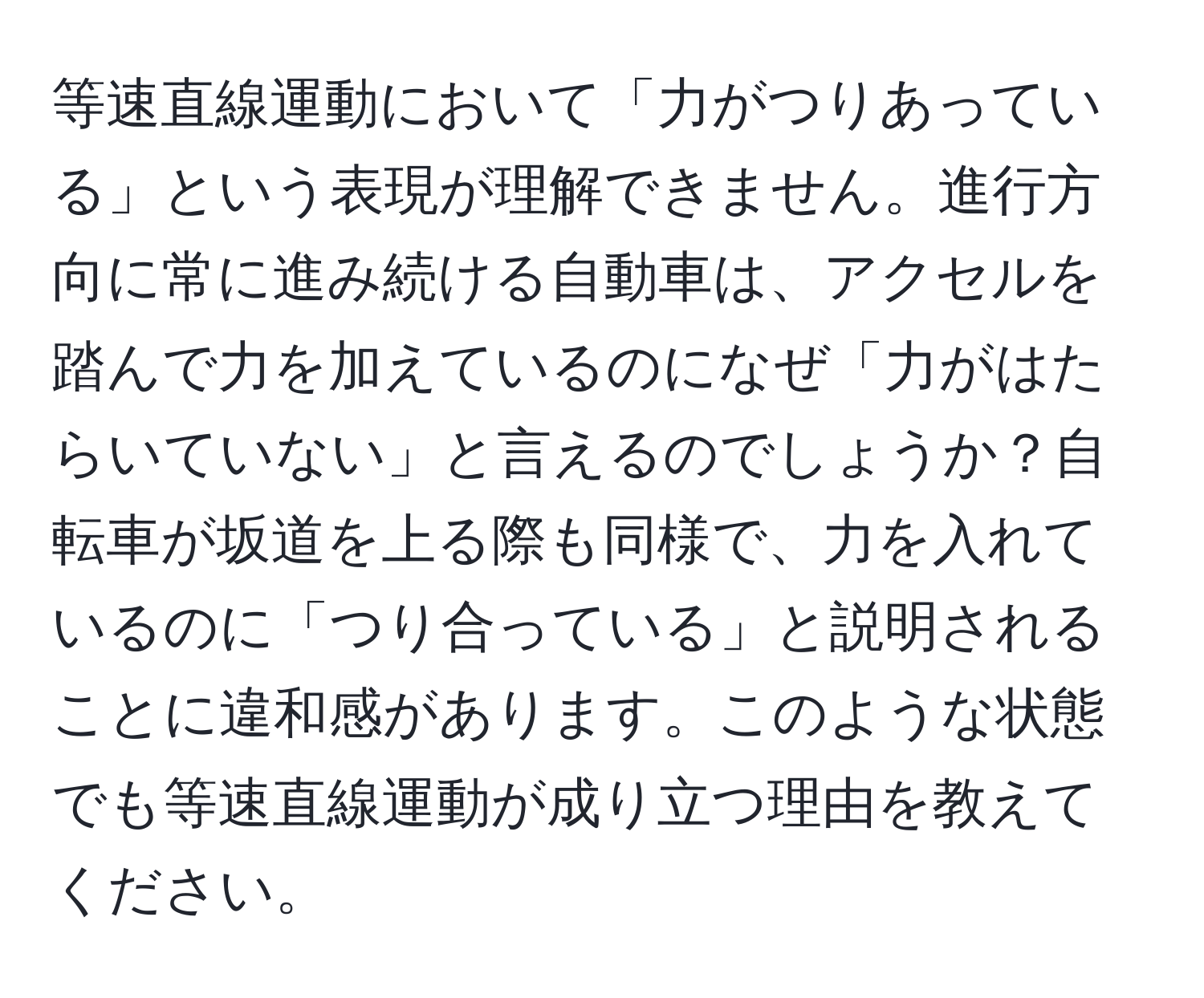 等速直線運動において「力がつりあっている」という表現が理解できません。進行方向に常に進み続ける自動車は、アクセルを踏んで力を加えているのになぜ「力がはたらいていない」と言えるのでしょうか？自転車が坂道を上る際も同様で、力を入れているのに「つり合っている」と説明されることに違和感があります。このような状態でも等速直線運動が成り立つ理由を教えてください。