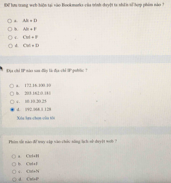 Để lưu trang web hiện tại vào Bookmarks của trình duyệt ta nhấn tổ hợp phím nào ?
a. Alt+D
b. Alt+F
c . Ctrl+F
d. Ctrl+D
Địa chỉ IP nào sau đây là địa chỉ IP public ?
a. 172.16.100.10
b. 203.162.0.181
c. 10.10. 20.25
d. 192.168.1. 128
Xóa lựa chọn của tôi
Phím tất nào để truy cập vào chức năng lịch sử duyệt web ?
a . Ctrl+H
b. Ctrl+J
c. Ctrl+N
d. Ctrl+P