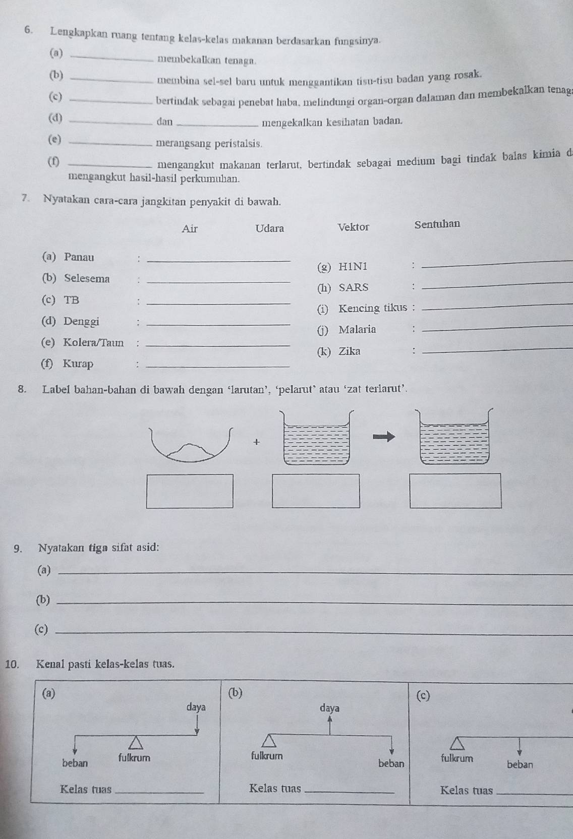 Lengkapkan ruang tentang kelas-kelas makanan berdasarkan fungsinya. 
(a)_ 
membekalkan tenaga. 
(b)_ 
membina sel-sel baru untuk menggantikan tisu-tisu badan yang rosak. 
(c)_ 
bertindak sebagai penebat haba, melindungi organ-organ dalaman dan membekalkan tenag 
(d) _dan _mengekalkan kesihatan badan. 
(e) _merangsang peristalsis. 
(f)_ 
mengangkut makanan terlarut, bertindak sebagai medium bagi tindak balas kimia d 
mengangkut hasil-hasil perkumuhan. 
7. Nyatakan cara-cara jangkitan penyakit di bawah. 
Air Udara Vektor Sentuhan 
(a) Panau : _∴_ 
(g) H1N1 
(b) Selesema :_ 
(h) SARS : 
_ 
(c) TB 
_: 
(i) Kencing tikus : 
_ 
(d) Denggi :_ 
(j) Malaria : 
_ 
(e) Kolera/Taun :_ 
(k) Zika : 
_ 
(f) Kurap :_ 
8. Label bahan-bahan di bawah dengan ‘larutan’, ‘pelarut’ atau ‘zat terlarut’. 
+ 
9. Nyatakan tiga sifat asid: 
(a)_ 
(b)_ 
(c)_ 
10. Kenal pasti kelas-kelas tuas. 
(a) (c) 
daya 
beban fulkrumfulkrum beban 
Kelas tuas _Kelas tuas_