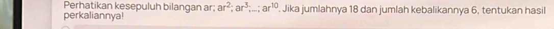 Perhatikan kesepuluh bilangan ar; ar^2; ar^3;...; ar^(10). Jika jumlahnya 18 dan jumlah kebalikannya 6, tentukan hasil 
perkaliannya!