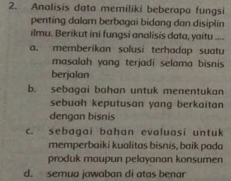 Analisis data memiliki beberapa fungsi
penting dalam berbagai bidang dan disiplin
ilmu. Berikut ini fungsi analisis data, yaitu ....
a. memberikan solusi terhadap suatu
masalah yang terjadi selama bisnis 
berjalan
b. sebagai bahan untuk menentukan
sebuah keputusan yang berkaitan 
dengan bisnis
c. sebagai bahan evaluasi untuk
memperbaiki kualitas bisnis, baik pada
produk maupun pelayanan konsumen
d. semua jawaban di atas benar