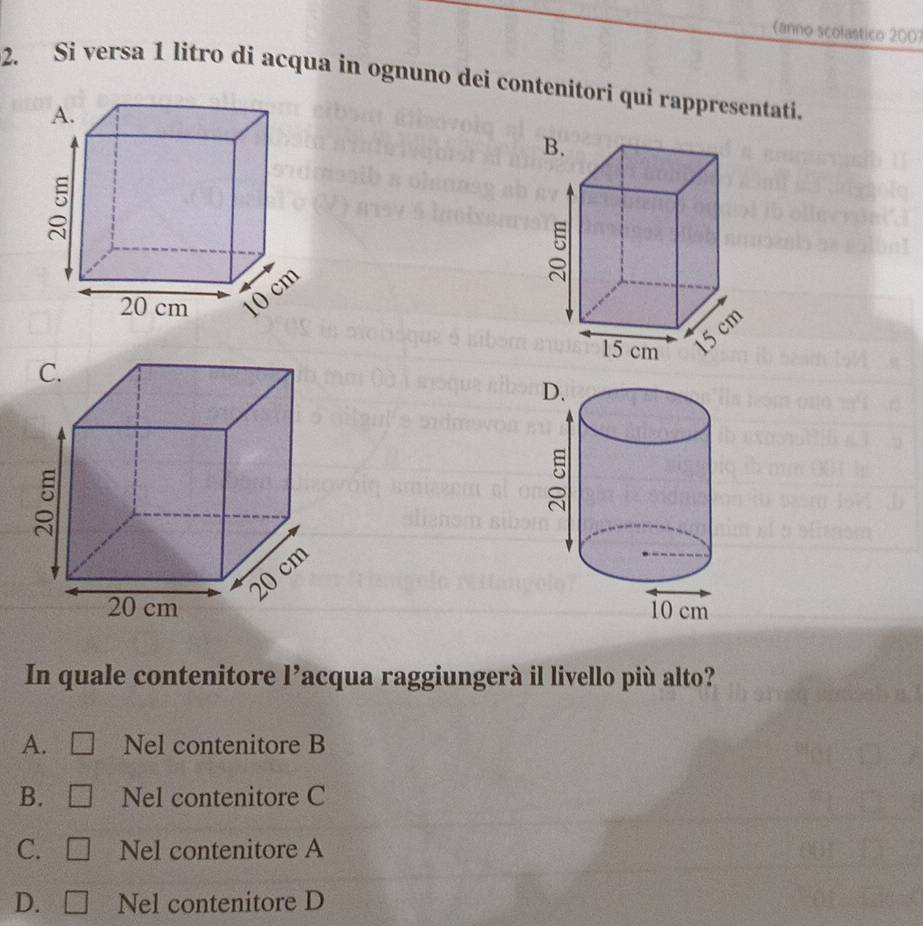 anno scolastico 2007
2. Si versa 1 litro di acqua in ognuno dei contenitori qui rappresentati.

In quale contenitore l’acqua raggiungerà il livello più alto?
A. Nel contenitore B
B. Nel contenitore C
C. Nel contenitore A
D. Nel contenitore D