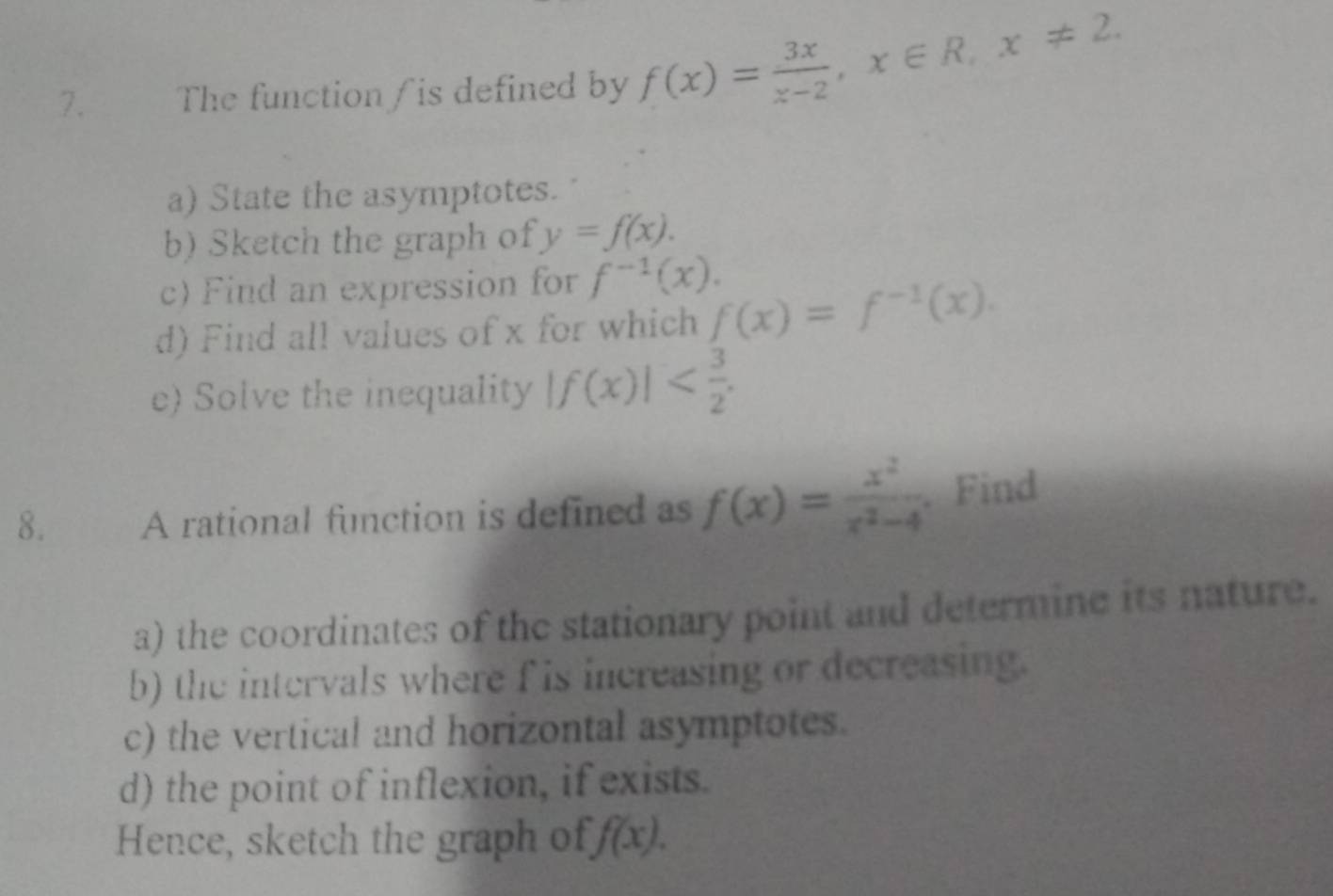 The function/is defined by f(x)= 3x/x-2 , x∈ R, x!= 2. 
a) State the asymptotes. 
b) Sketch the graph of y=f(x). 
c) Find an expression for f^(-1)(x). 
d) Find all values of x for which f(x)=f^(-1)(x). 
e) Solve the inequality |f(x)| . 
8. A rational function is defined as f(x)= x^2/x^2-4 . Find 
a) the coordinates of the stationary point and determine its nature. 
b) the intervals where f is increasing or decreasing. 
c) the vertical and horizontal asymptotes. 
d) the point of inflexion, if exists. 
Hence, sketch the graph of f(x).