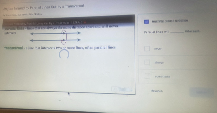 Anglas formed by Parallel Lines Cut by a Transversal
by teee Sas. ls on Oat. 24th, 11.50pm
n les formed by Paralle! Lines Cut by a Transversal / 8.G.A.5. w MULTIPLE CHOICE QUESTION
per ausl lines - lines that are always the same distance apart and will never 
Parallel lines will
intersect _internest
Tansversul - a line that intersects two or more lines, often parallel lines never
always
sometimes
Rewatch