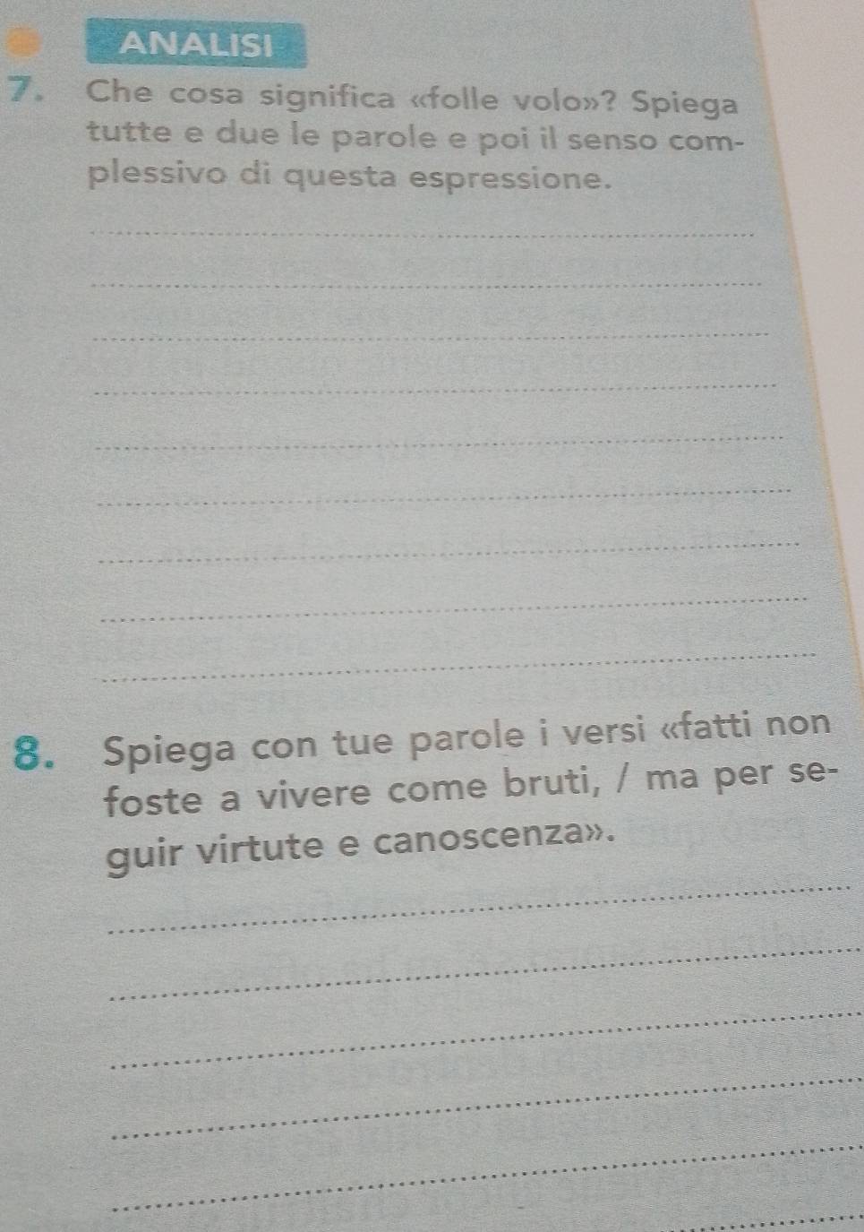 ANALISI 
7. Che cosa significa «folle volo»? Spiega 
tutte e due le parole e poi il senso com- 
plessivo di questa espressione. 
_ 
_ 
_ 
_ 
_ 
_ 
_ 
_ 
_ 
8. Spiega con tue parole i versi «fatti non 
foste a vivere come bruti, / ma per se- 
_ 
guir virtute e canoscenza». 
_ 
_ 
_ 
_ 
_